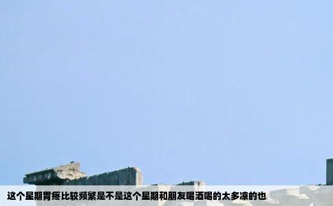 这个星期胃疼比较频繁是不是这个星期和朋友喝酒喝的太多凉的也