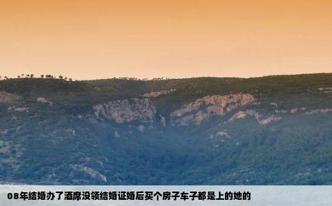 08年结婚办了酒席没领结婚证婚后买个房子车子都是上的她的