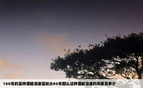 100克的某种酒精溶液需加水80克那么这种酒精溶液的浓度是多少