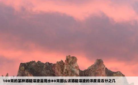 100克的某种酒精溶液需用水80克那么该酒精溶液的浓度是百分之几