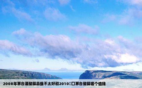 2008年茅台酒整箱品像不太好和2010岀囗茅台整箱哪个值钱