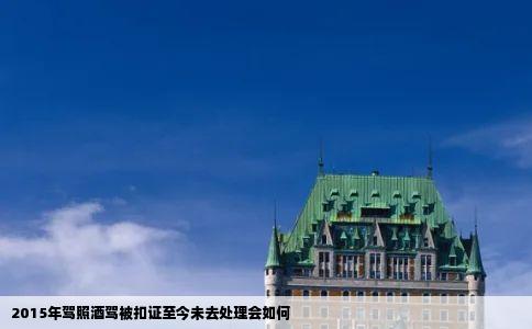 2015年驾照酒驾被扣证至今未去处理会如何