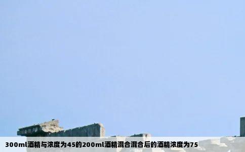 300ml酒精与浓度为45的200ml酒精混合混合后的酒精浓度为75