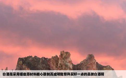 白酒是采用哪些原材料精心酿制而成呢我想购买好一点的品牌白酒啊