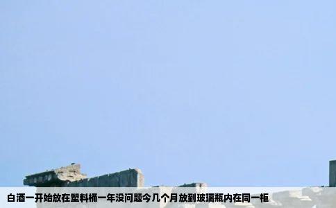 白酒一开始放在塑料桶一年没问题今几个月放到玻璃瓶内在同一柜
