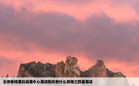 北京香格里拉嘉里中心酒店附近有什么其他三四星酒店