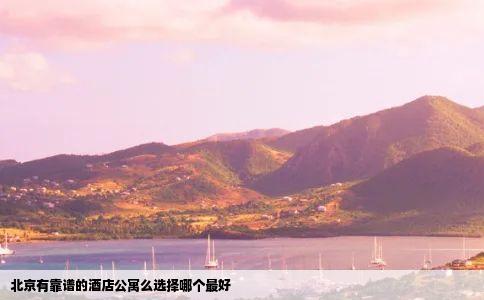 北京有靠谱的酒店公寓么选择哪个最好