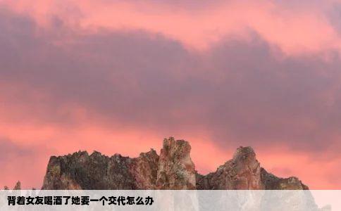 背着女友喝酒了她要一个交代怎么办