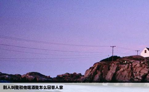 别人叫我和他喝酒我怎么回答人家