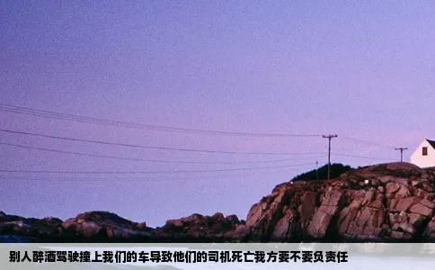 别人醉酒驾驶撞上我们的车导致他们的司机死亡我方要不要负责任