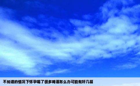 不知道的情况下怀孕喝了很多啤酒怎么办可能有好几箱