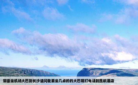 常德坐机场大巴到长沙请问我要坐几点的的大巴啊打电话到民航酒店