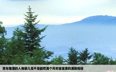 常年喝酒的人抱婴儿是不是能把两个月的宝宝熏的满脸痘痘
