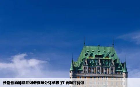 长期饮酒醉酒抽烟老婆意外怀孕孩子鞥要吗打算做