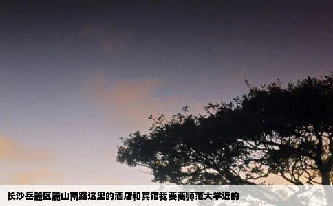 长沙岳麓区麓山南路这里的酒店和宾馆我要离师范大学近的