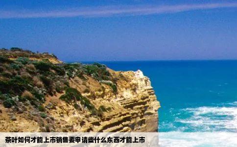 茶叶如何才能上市销售要申请些什么东西才能上市