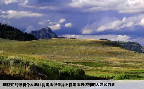 吃饭的时候有个人总让我喝酒但是我不能喝酒对这样的人怎么办呢