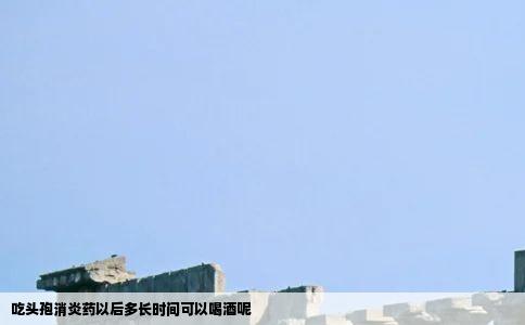 吃头孢消炎药以后多长时间可以喝酒呢