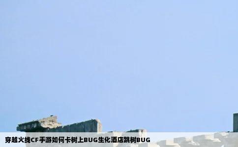 穿越火线CF手游如何卡树上BUG生化酒店跳树BUG