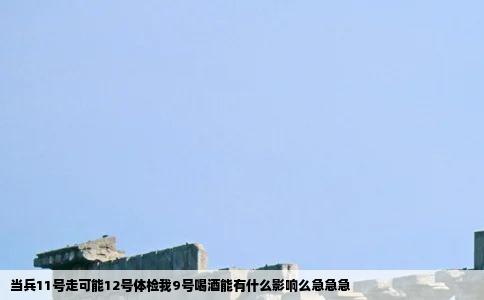 当兵11号走可能12号体检我9号喝酒能有什么影响么急急急