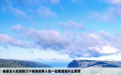 单身女人经常和几个有家的男人在一起喝酒是什么意思