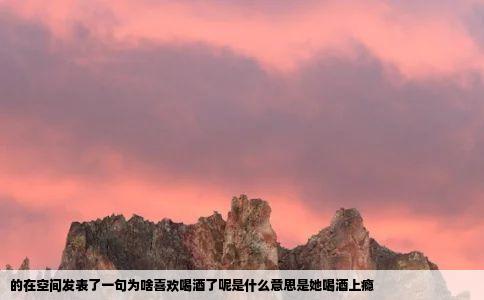 的在空间发表了一句为啥喜欢喝酒了呢是什么意思是她喝酒上瘾