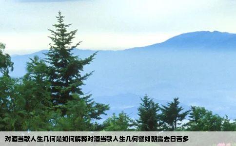 对酒当歌人生几何是如何解释对酒当歌人生几何譬如朝露去日苦多