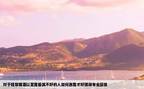 对于经常喝酒以至胃极其不好的人如何养胃才好呢寻专业回答