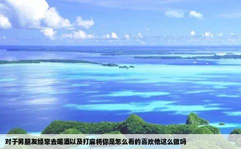 对于男朋友经常去喝酒以及打麻将你是怎么看的喜欢他这么做吗