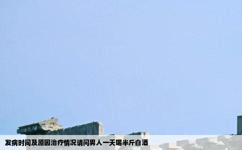 发病时间及原因治疗情况请问男人一天喝半斤白酒