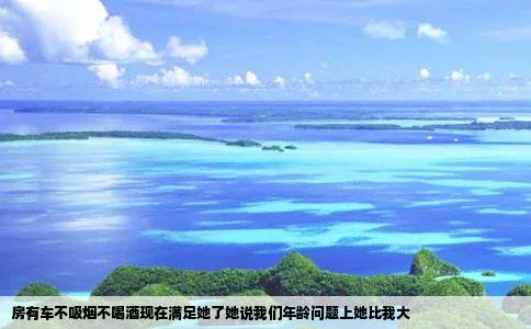 房有车不吸烟不喝酒现在满足她了她说我们年龄问题上她比我大