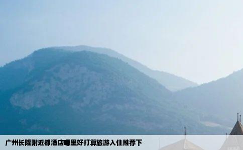 广州长隆附近都酒店哪里好打算旅游入住推荐下