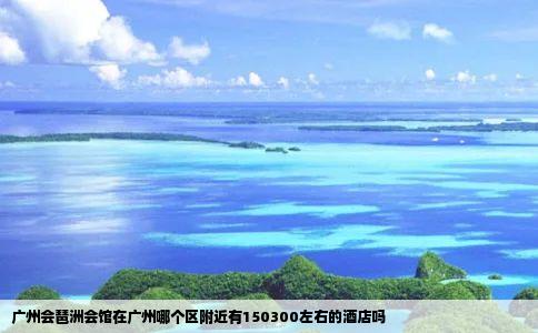 广州会琶洲会馆在广州哪个区附近有150300左右的酒店吗