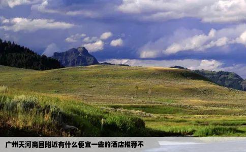 广州天河商圈附近有什么便宜一些的酒店推荐不