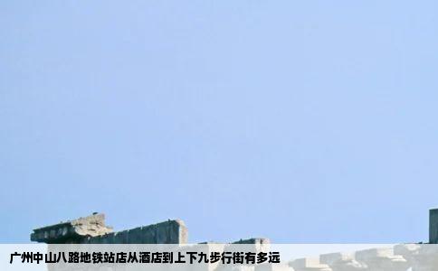 广州中山八路地铁站店从酒店到上下九步行街有多远