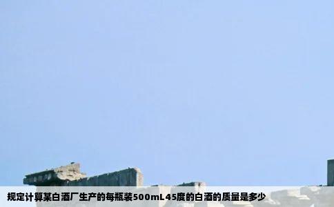 规定计算某白酒厂生产的每瓶装500mL45度的白酒的质量是多少
