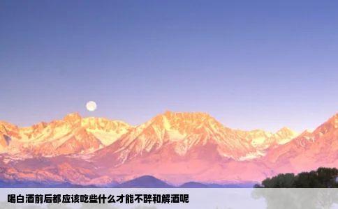 喝白酒前后都应该吃些什么才能不醉和解酒呢