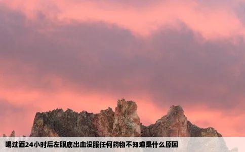 喝过酒24小时后左眼底出血没服任何药物不知道是什么原因