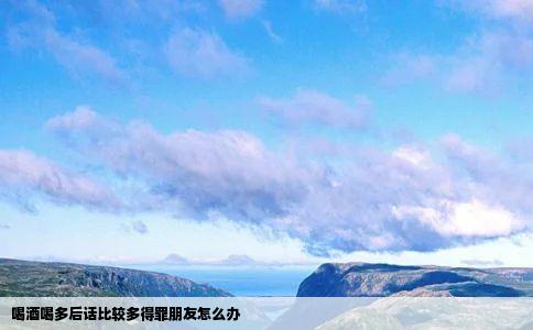 喝酒喝多后话比较多得罪朋友怎么办