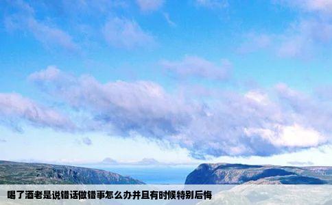喝了酒老是说错话做错事怎么办并且有时候特别后悔