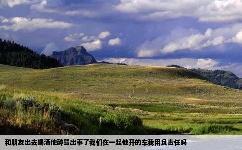 和朋友出去喝酒他醉驾出事了我们在一起他开的车我用负责任吗