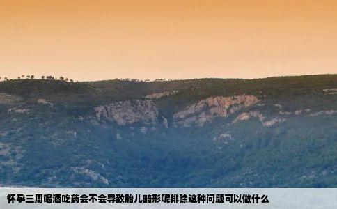 怀孕三周喝酒吃药会不会导致胎儿畸形呢排除这种问题可以做什么