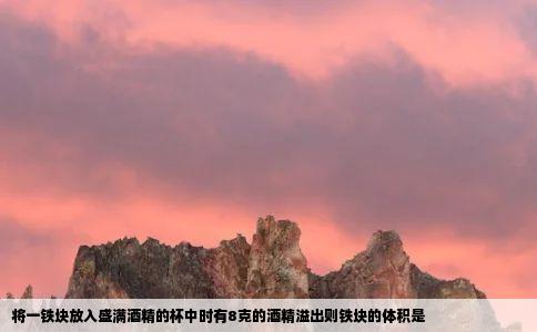 将一铁块放入盛满酒精的杯中时有8克的酒精溢出则铁块的体积是