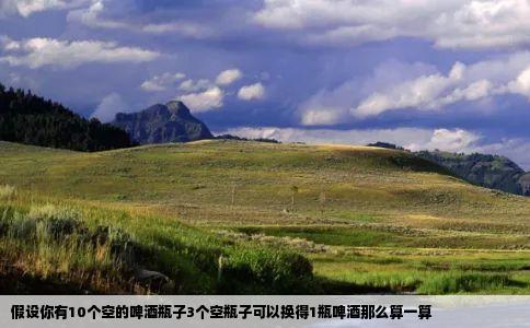 假设你有10个空的啤酒瓶子3个空瓶子可以换得1瓶啤酒那么算一算