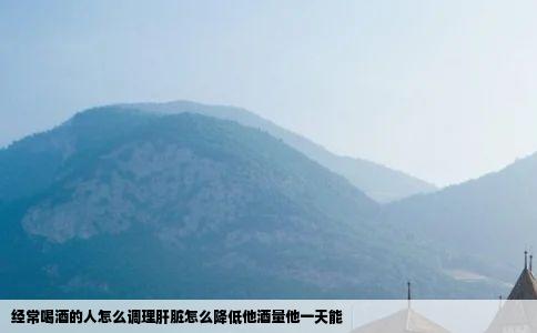 经常喝酒的人怎么调理肝脏怎么降低他酒量他一天能