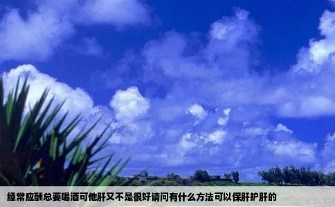 经常应酬总要喝酒可他肝又不是很好请问有什么方法可以保肝护肝的