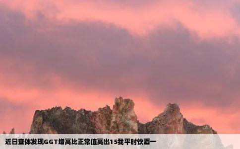 近日查体发现GGT增高比正常值高出15我平时饮酒一