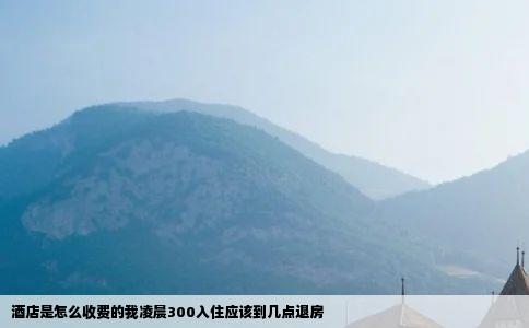 酒店是怎么收费的我凌晨300入住应该到几点退房