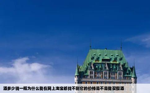 酒多少钱一瓶为什么我在网上淘宝都找不到它的价格是不是我买假酒