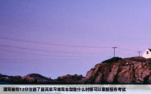 酒驾被扣12分注销了最高实习准驾车型我什么时候可以重新报名考试